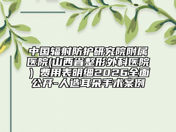 中国辐射防护研究院附属医院(山西省整形外科医院）费用表明细2026全面公开-人造耳朵手术案例
