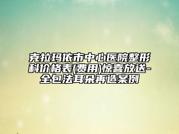 克拉玛依市中心医院整形科价格表(费用)惊喜放送-全包法耳朵再造案例