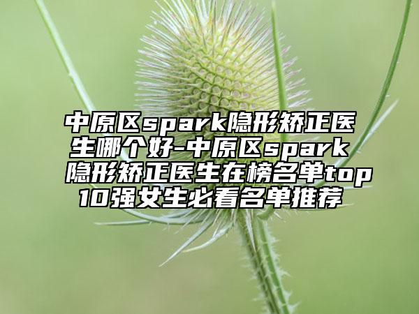 中原区spark隐形矫正医生哪个好-中原区spark隐形矫正医生在榜名单top10强女生必看名单推荐