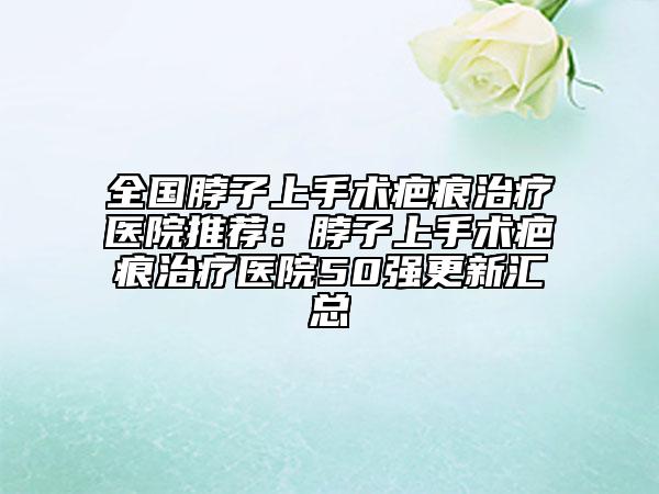 全国脖子上手术疤痕治疗医院推荐：脖子上手术疤痕治疗医院50强更新汇总
