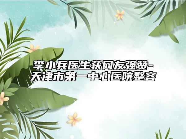 李小兵医生获网友强赞-天津市第一中心医院整容