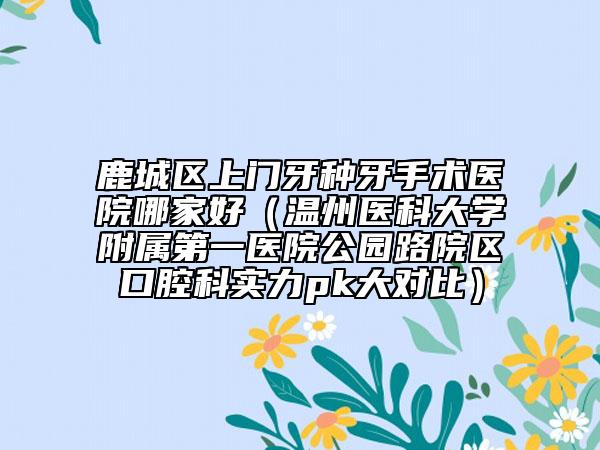 鹿城区上门牙种牙手术医院哪家好(温州医科大学附属第一医院公园路院区口腔科实力pk大对比)