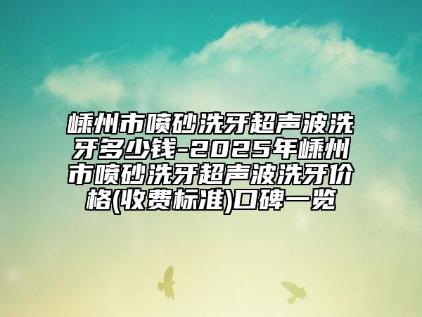 嵊州市喷砂洗牙超声波洗牙多少钱-2025年嵊州市喷砂洗牙超声波洗牙价格(收费标准)口碑一览