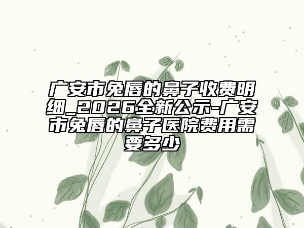 广安市兔唇的鼻子收费明细_2026全新公示-广安市兔唇的鼻子医院费用需要多少