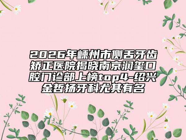 2026年嵊州市侧舌牙齿矫正医院揭晓南京润玺口腔门诊部上榜top4-绍兴金哲扬牙科尤其有名