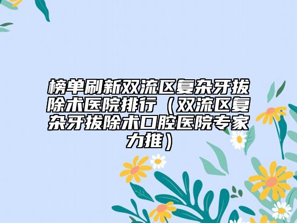 榜单刷新双流区复杂牙拔除术医院排行(双流区复杂牙拔除术口腔医院专家力推)