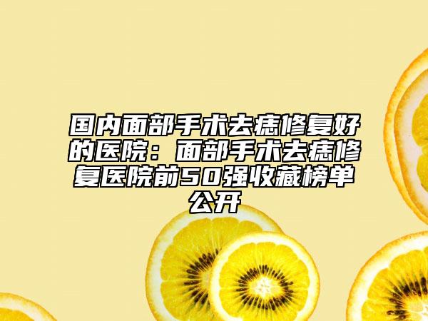 国内面部手术去痣修复好的医院：面部手术去痣修复医院前50强收藏榜单公开