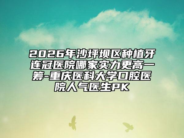 2026年沙坪坝区种植牙连冠医院哪家实力更高一筹-重庆医科大学口腔医院人气医生PK
