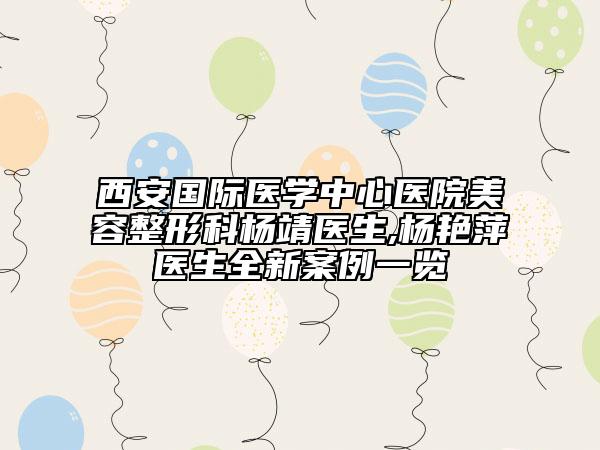 西安国际医学中心医院美容整形科杨靖医生,杨艳萍医生全新案例一览