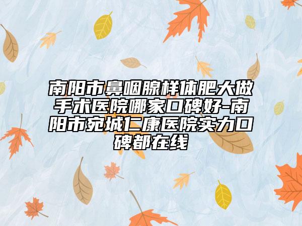 南阳市鼻咽腺样体肥大做手术医院哪家口碑好-南阳市宛城仁康医院实力口碑都在线