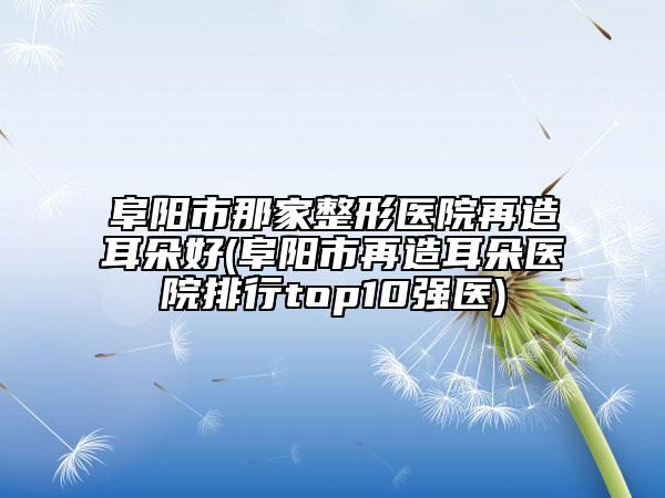 阜阳市那家整形医院再造耳朵好(阜阳市再造耳朵医院排行top10强医)