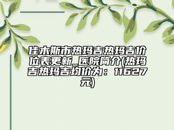佳木斯市热玛吉热玛吉价位表更新_医院简介(热玛吉热玛吉均价为：11627元)