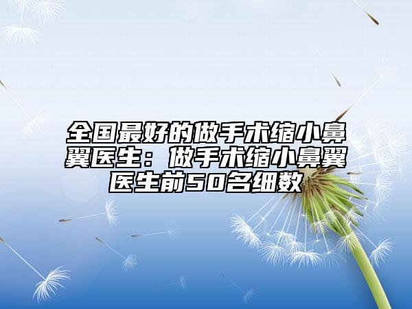 全国最好的做手术缩小鼻翼医生：做手术缩小鼻翼医生前50名细数