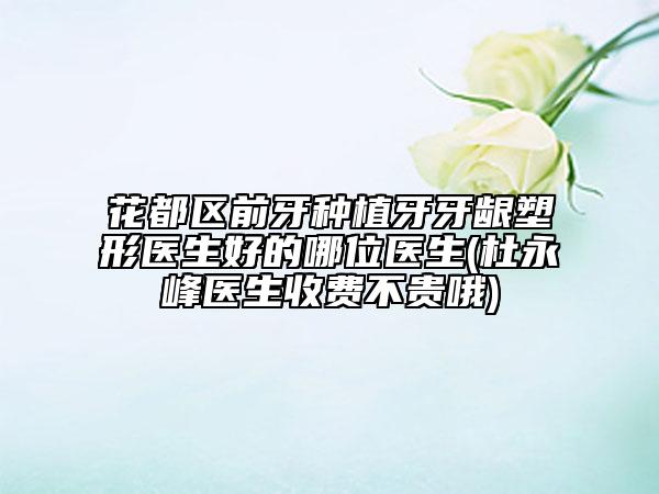 花都区前牙种植牙牙龈塑形医生好的哪位医生(杜永峰医生收费不贵哦)
