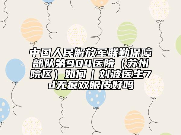 中国人民解放军联勤保障部队第904医院（苏州院区）如何｜刘波医生7d无痕双眼皮好吗