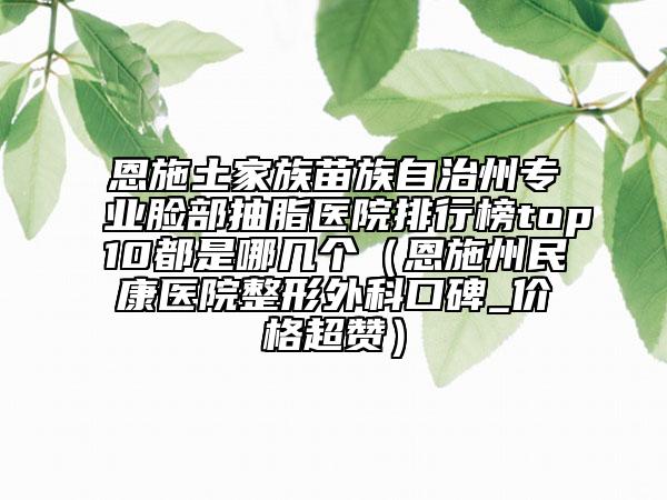 恩施土家族苗族自治州专业脸部抽脂医院排行榜top10都是哪几个（恩施州民康医院整形外科口碑_价格超赞）