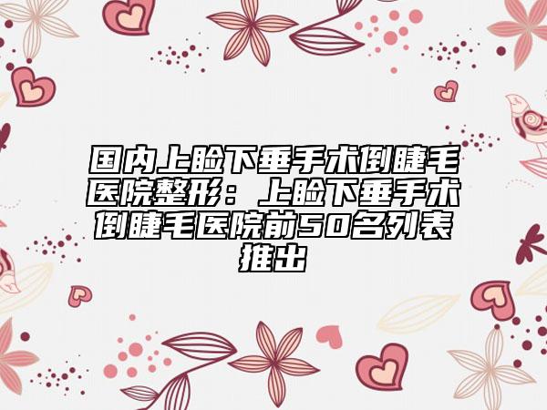 国内上睑下垂手术倒睫毛医院整形：上睑下垂手术倒睫毛医院前50名列表推出