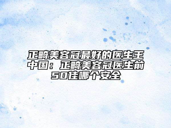 正畸美容冠最好的医生王中国：正畸美容冠医生前50佳哪个安全