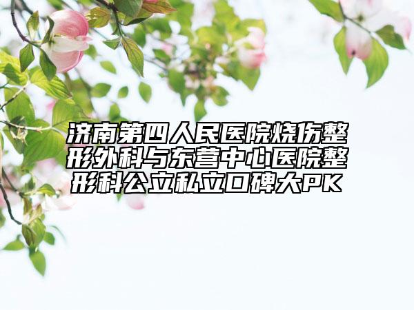 济南第四人民医院烧伤整形外科与东营中心医院整形科公立私立口碑大PK
