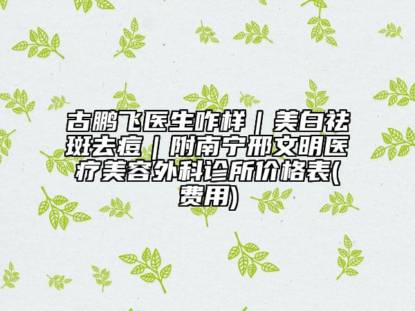 古鹏飞医生咋样｜美白祛斑去痘｜附南宁邢文明医疗美容外科诊所价格表(费用)