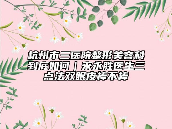 杭州市三医院整形美容科到底如何｜来永胜医生三点法双眼皮棒不棒