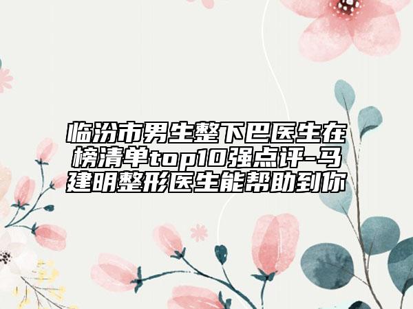 临汾市男生整下巴医生在榜清单top10强点评-马建明整形医生能帮助到你