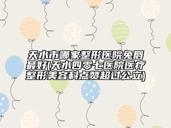 天水市哪家整形医院兔唇最好(天水四零七医院医疗整形美容科点赞超过公立)