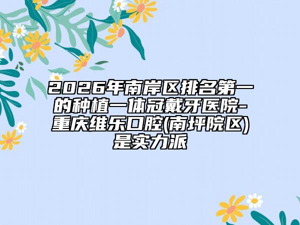 2026年南岸区排名第一的种植一体冠戴牙医院-重庆维乐口腔(南坪院区)是实力派