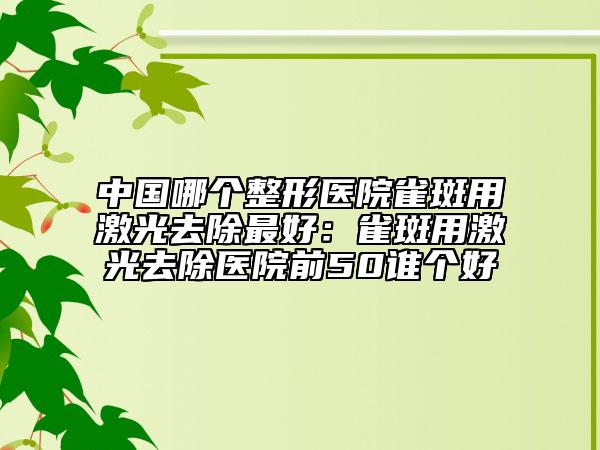 中国哪个整形医院雀斑用激光去除最好：雀斑用激光去除医院前50谁个好