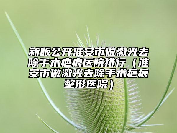 新版公开淮安市做激光去除手术疤痕医院排行（淮安市做激光去除手术疤痕整形医院）
