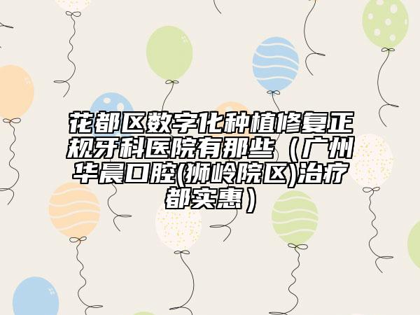 花都区数字化种植修复正规牙科医院有那些（广州华晨口腔(狮岭院区)治疗都实惠）