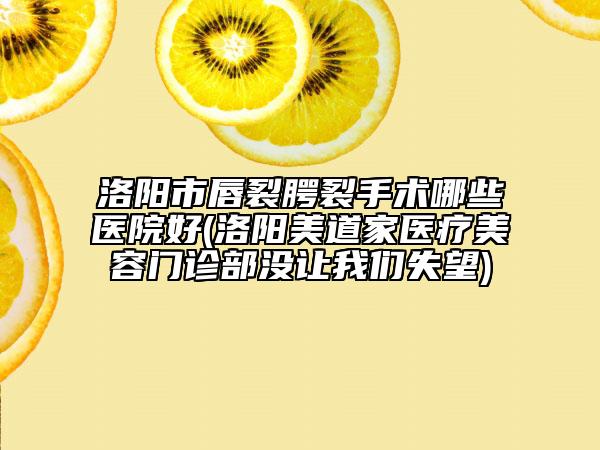 洛阳市唇裂腭裂手术哪些医院好(洛阳美道家医疗美容门诊部没让我们失望)