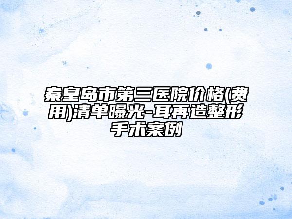 秦皇岛市第三医院价格(费用)清单曝光-耳再造整形手术案例