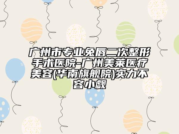 广州市专业兔唇二次整形手术医院-广州美莱医疗美容(华南旗舰院)实力不容小觑