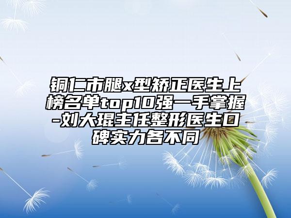 铜仁市腿x型矫正医生上榜名单top10强一手掌握-刘大琨主任整形医生口碑实力各不同