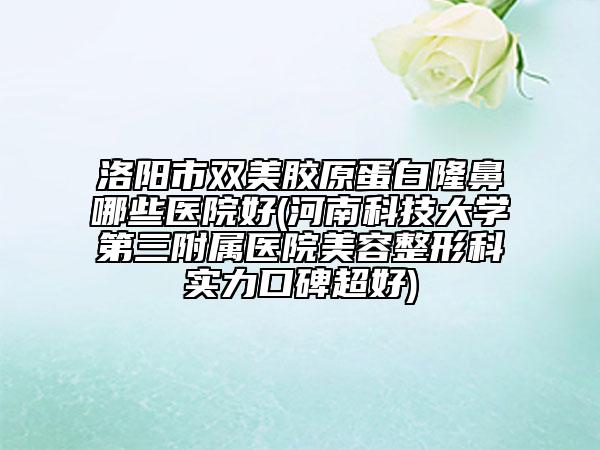 洛阳市双美胶原蛋白隆鼻哪些医院好(河南科技大学第三附属医院美容整形科实力口碑超好)