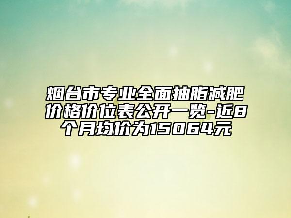 烟台市专业全面抽脂减肥价格价位表公开一览-近8个月均价为15064元