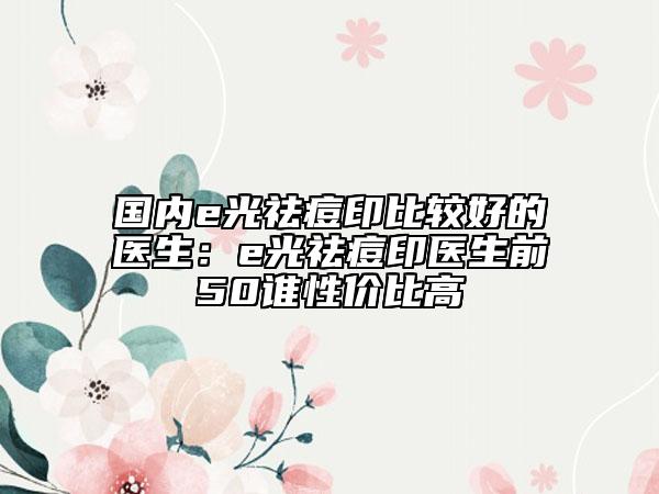 国内e光祛痘印比较好的医生:e光祛痘印医生前50谁性价比高