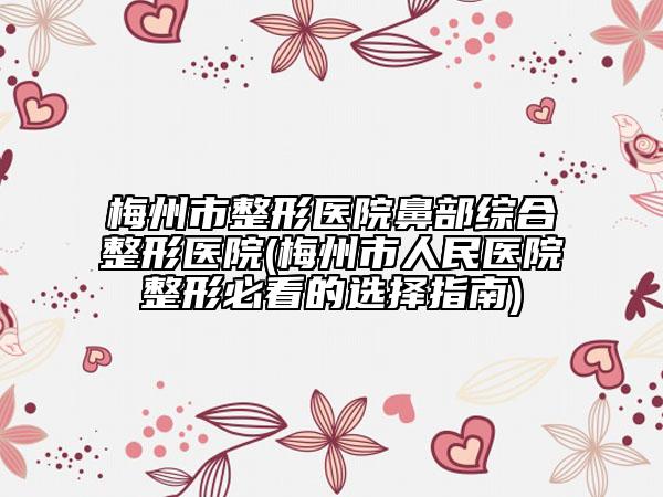 梅州市整形医院鼻部综合整形医院(梅州市人民医院整形必看的选择指南)