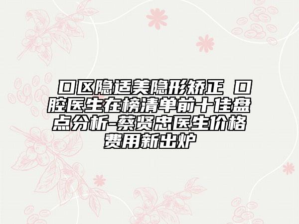 硚口区隐适美隐形矫正 口腔医生在榜清单前十佳盘点分析-蔡贤忠医生价格费用新出炉