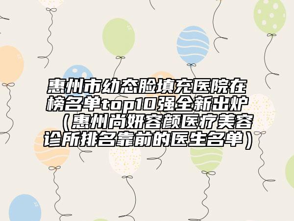惠州市幼态脸填充医院在榜名单top10强全新出炉（惠州尚妍容颜医疗美容诊所排名靠前的医生名单）