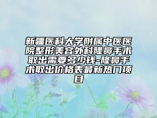 新疆医科大学附属中医医院整形美容外科隆鼻手术取出需要多少钱-隆鼻手术取出价格表最新热门项目