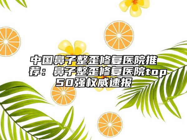中国鼻子整歪修复医院推荐：鼻子整歪修复医院top50强权威速报
