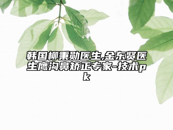 韩国柳秉勋医生,金东贤医生鹰沟鼻矫正专家-技术pk