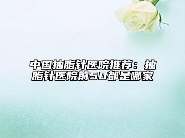 中国抽脂针医院推荐：抽脂针医院前50都是哪家