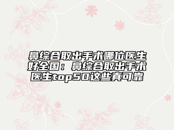 鼻综合取出手术哪位医生好全国：鼻综合取出手术医生top50这些真可靠