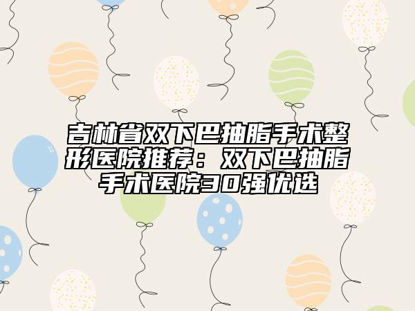 吉林省双下巴抽脂手术整形医院推荐：双下巴抽脂手术医院30强优选