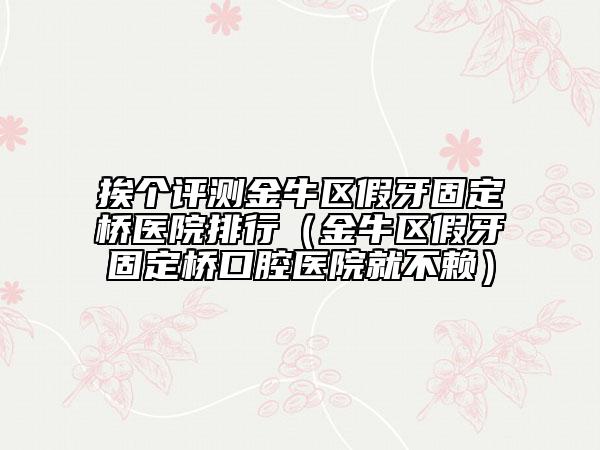 挨个评测金牛区假牙固定桥医院排行（金牛区假牙固定桥口腔医院就不赖）