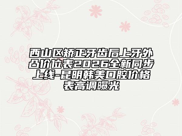 西山区矫正牙齿后上牙外凸价位表2026全新同步上线-昆明韩美口腔价格表高调曝光
