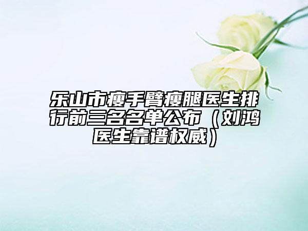 乐山市瘦手臂瘦腿医生排行前三名名单公布（刘鸿医生靠谱权威）